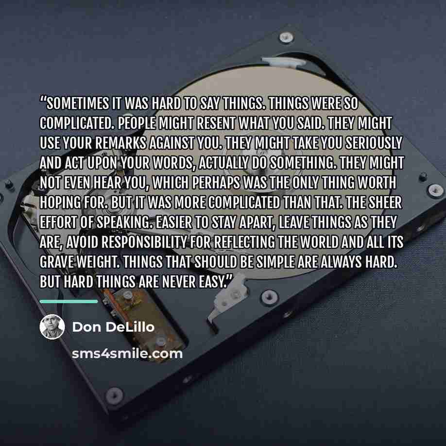 “Sometimes it was hard to say things. Things were so complicated. People might resent what you said. They might use your remarks against you. They might take you seriously and act upon your words, actually do something. They might not even hear you, which perhaps was the only thing worth hoping…” quote by Don DeLillo