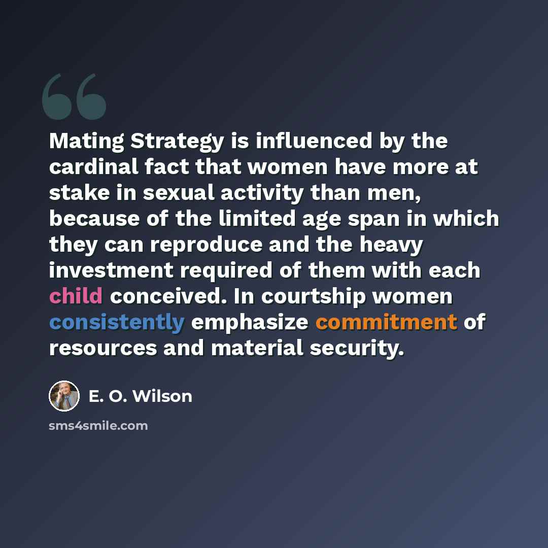 “Mating Strategy is influenced by the cardinal fact that women have more at stake in sexual activity than men, because of the limited age span in which they can reproduce and the heavy investment required of them with each child conceived. In courtship women consistently emphasize commitment of…” quote by E. O. Wilson