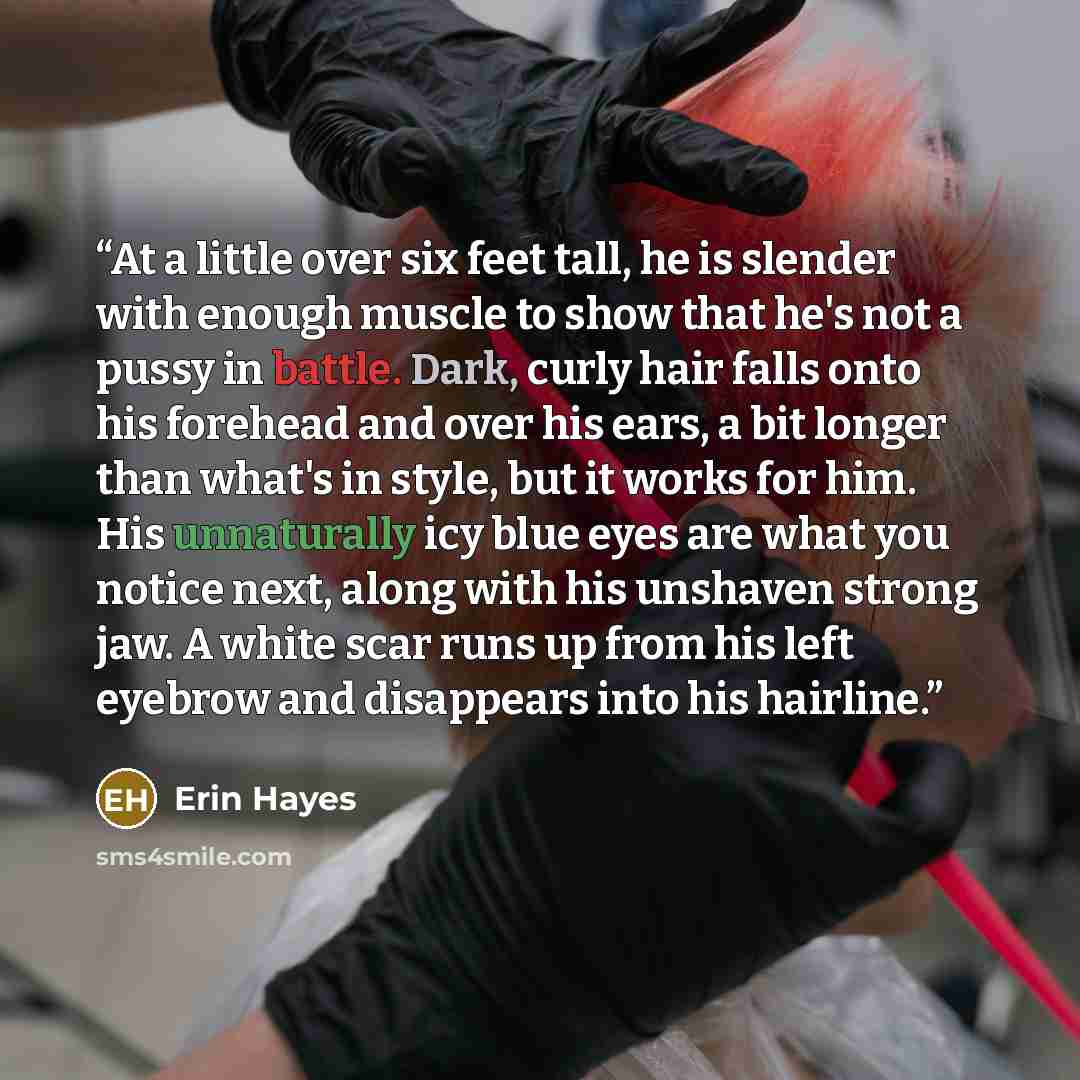 “At a little over six feet tall, he is slender with enough muscle to show that he's not a pussy in battle. Dark, curly hair falls onto his forehead and over his ears, a bit longer than what's in style, but it works for him. His unnaturally icy blue eyes are what you notice next, along with his…” quote by Erin Hayes