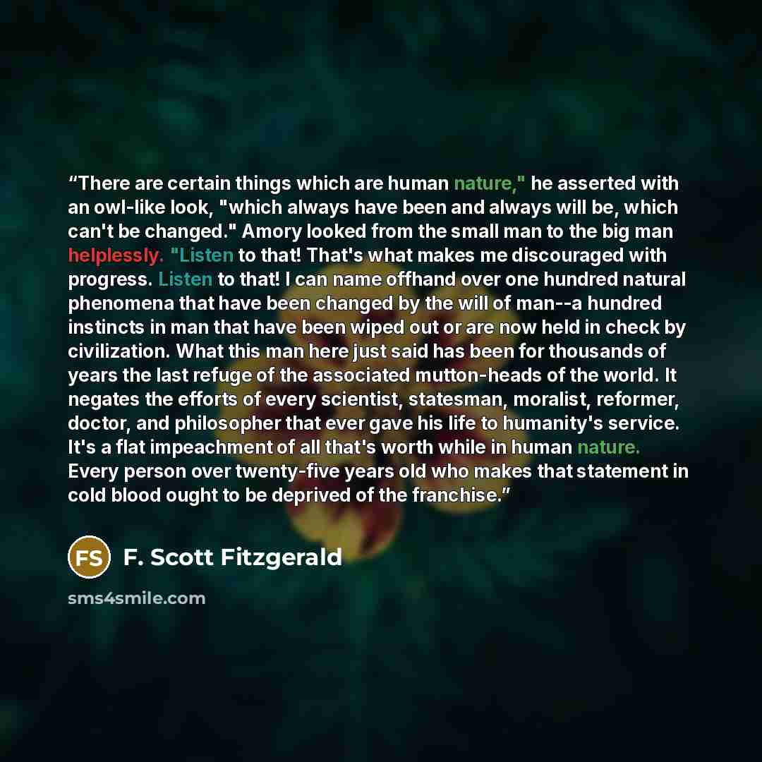 “There are certain things which are human nature," he asserted with an owl-like look, "which always have been and always will be, which can't be changed." Amory looked from the small man to the big man helplessly. "Listen to that! That's what makes me discouraged with progress. Listen to that! I…” quote by F. Scott Fitzgerald