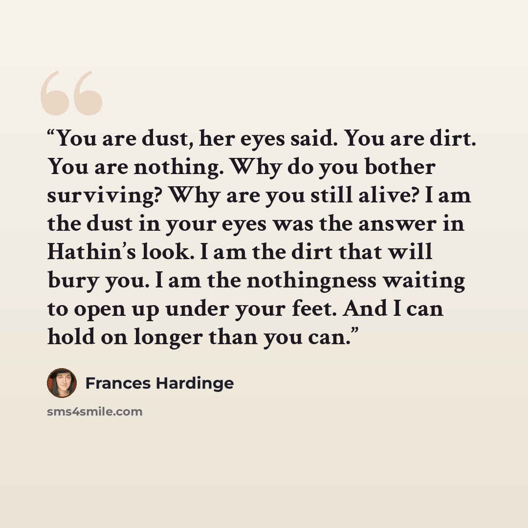 “You are dust, her eyes said. You are dirt. You are nothing. Why do you bother surviving? Why are you still alive? I am the dust in your eyes was the answer in Hathin’s look. I am the dirt that will bury you. I am the nothingness waiting to open up under your feet. And I can hold on longer than you…” quote by Frances Hardinge