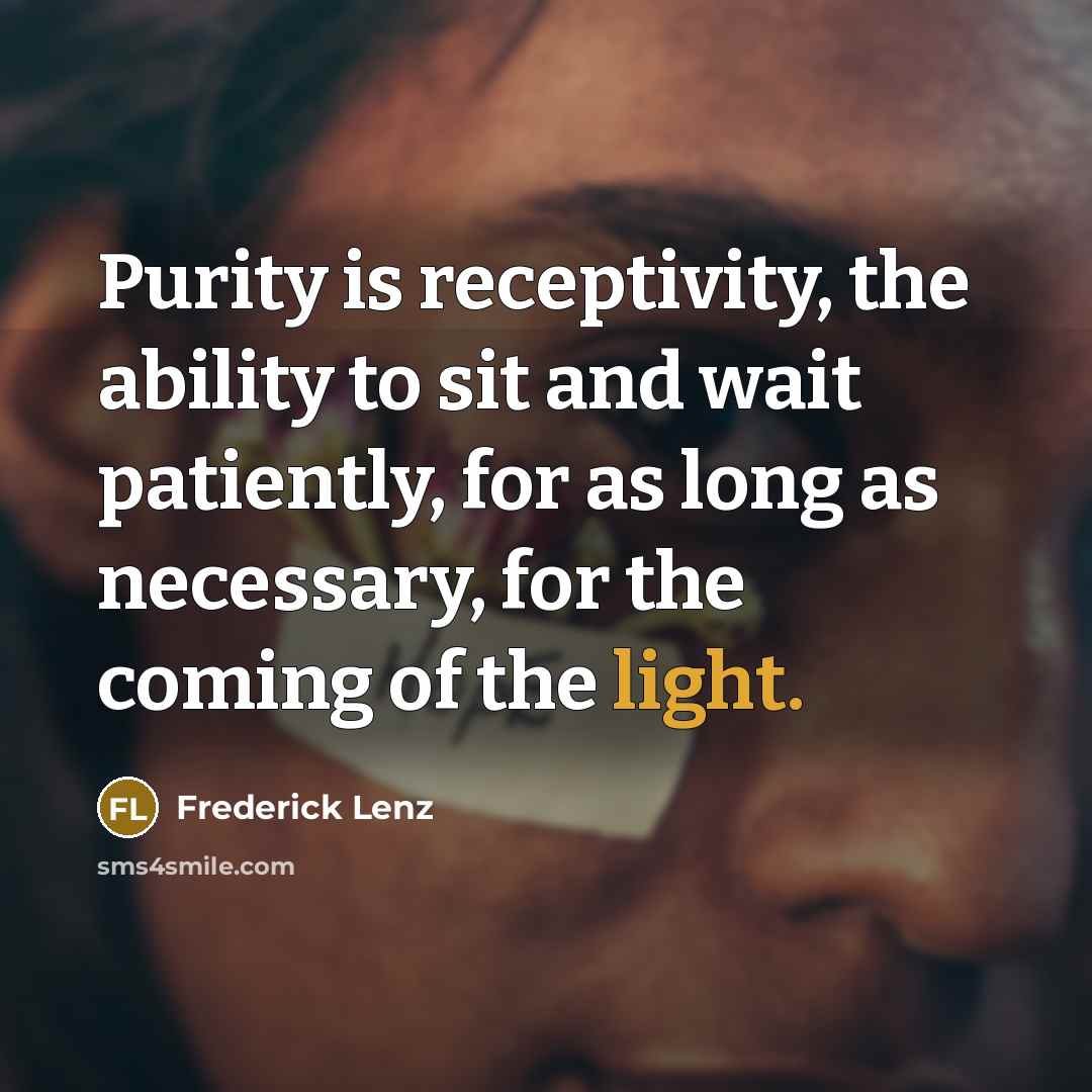 “Purity is receptivity, the ability to sit and wait patiently, for as long as necessary, for the coming of the light.” quote by Frederick Lenz