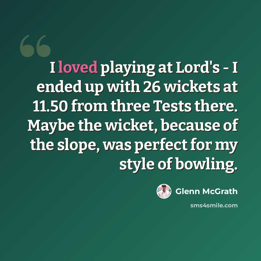 “I loved playing at Lord's - I ended up with 26 wickets at 11.50 from three Tests there. Maybe the wicket, because of the slope, was perfect for my style of bowling.” quote by Glenn McGrath