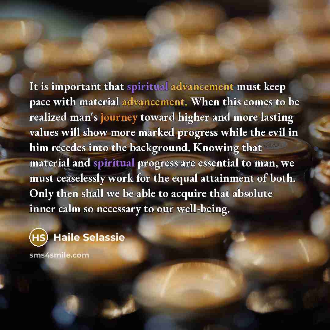“It is important that spiritual advancement must keep pace with material advancement. When this comes to be realized man's journey toward higher and more lasting values will show more marked progress while the evil in him recedes into the background. Knowing that material and spiritual progress are…” quote by Haile Selassie
