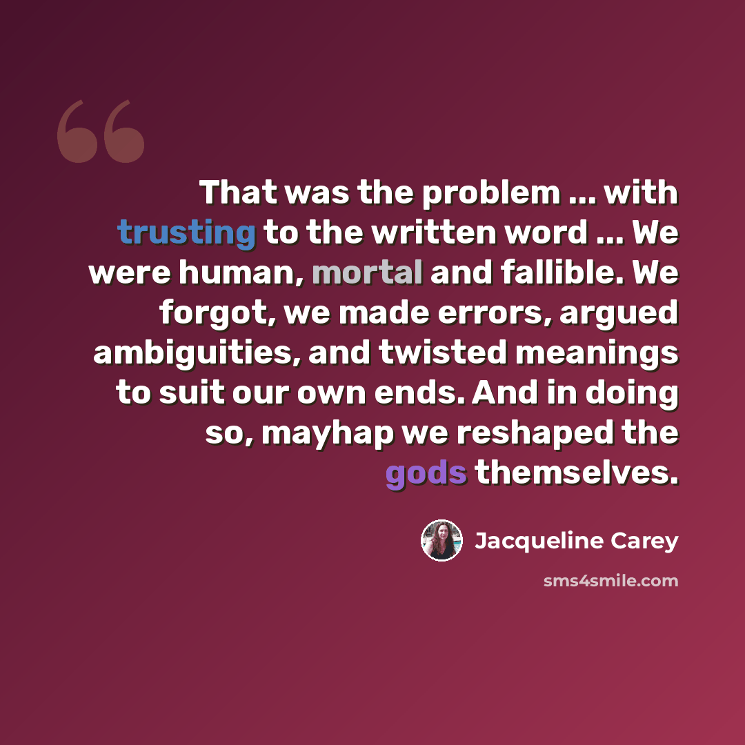 “That was the problem ... with trusting to the written word ... We were human, mortal and fallible. We forgot, we made errors, argued ambiguities, and twisted meanings to suit our own ends. And in doing so, mayhap we reshaped the gods themselves.” quote by Jacqueline Carey
