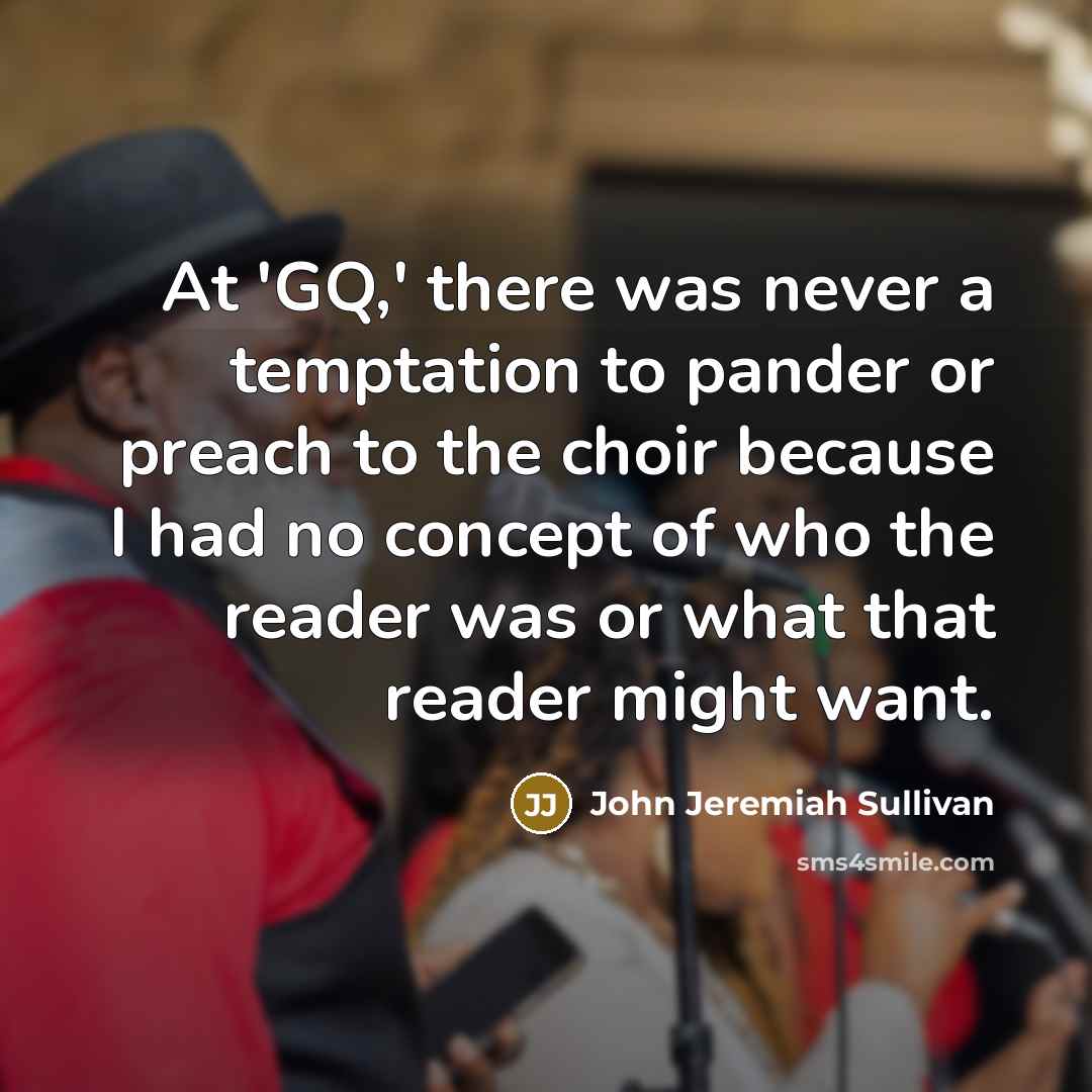 “At 'GQ,' there was never a temptation to pander or preach to the choir because I had no concept of who the reader was or what that reader might want.” quote by John Jeremiah Sullivan