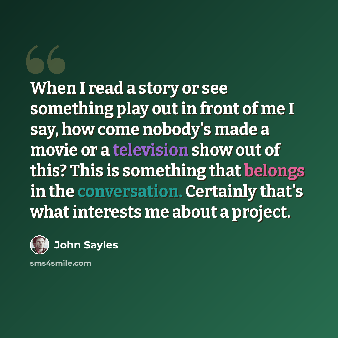 “When I read a story or see something play out in front of me I say, how come nobody's made a movie or a television show out of this? This is something that belongs in the conversation. Certainly that's what interests me about a project.” quote by John Sayles