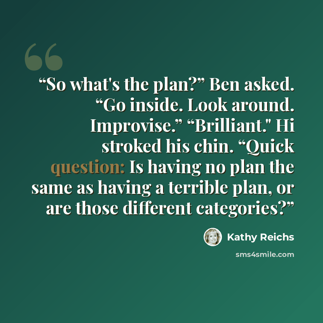“So what's the plan?” Ben asked. “Go inside. Look around. Improvise.” “Brilliant." Hi stroked his chin. “Quick question: Is having no plan the same as having a terrible plan, or are those different categories?” quote by Kathy Reichs