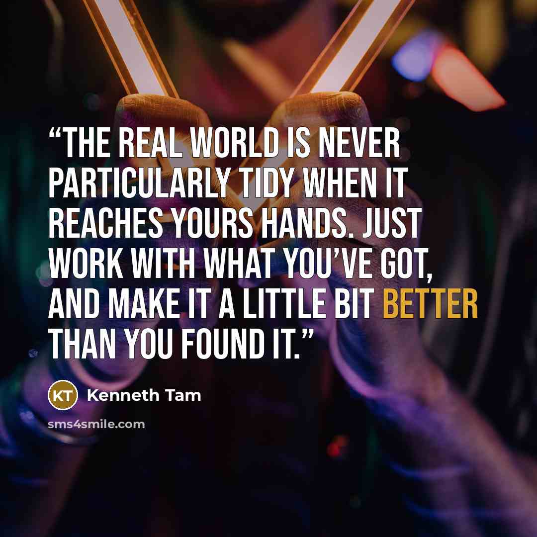 “the real world is never particularly tidy when it reaches yours hands. Just work with what you’ve got, and make it a little bit better than you found it.” quote by Kenneth Tam