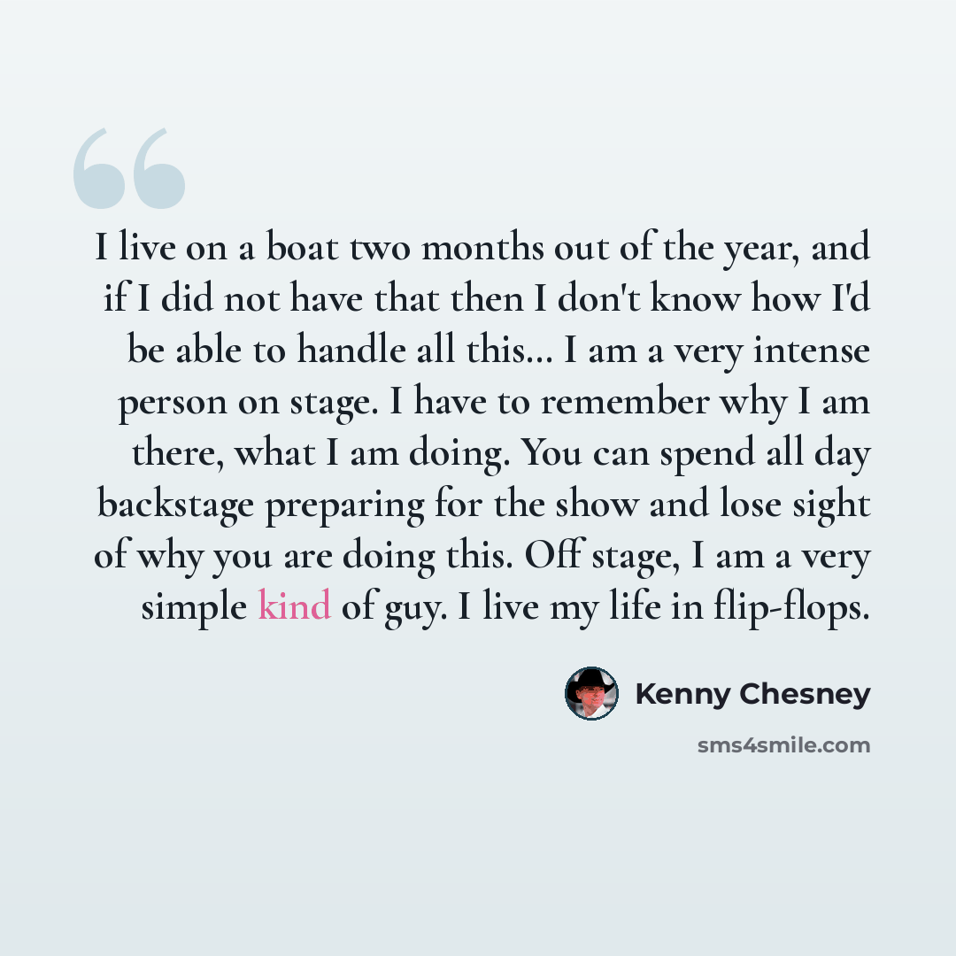 “I live on a boat two months out of the year, and if I did not have that then I don't know how I'd be able to handle all this… I am a very intense person on stage. I have to remember why I am there, what I am doing. You can spend all day backstage preparing for the show and lose sight of why you…” quote by Kenny Chesney