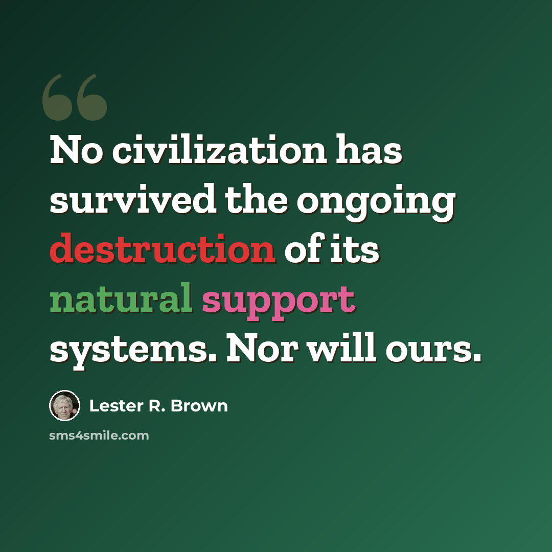 “No civilization has survived the ongoing destruction of its natural support systems. Nor will ours.” quote by Lester R. Brown