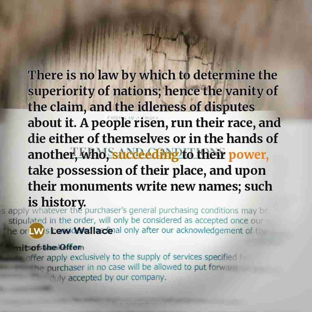 “There is no law by which to determine the superiority of nations; hence the vanity of the claim, and the idleness of disputes about it. A people risen, run their race, and die either of themselves or in the hands of another, who, succeeding to their power, take possession of their place, and upon…” quote by Lew Wallace