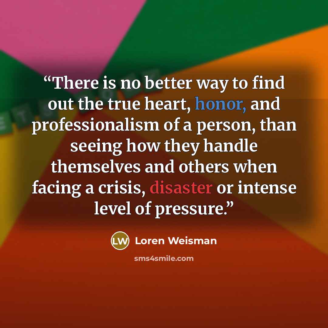 “There is no better way to find out the true heart, honor, and professionalism of a person, than seeing how they handle themselves and others when facing a crisis, disaster or intense level of pressure.” quote by Loren Weisman