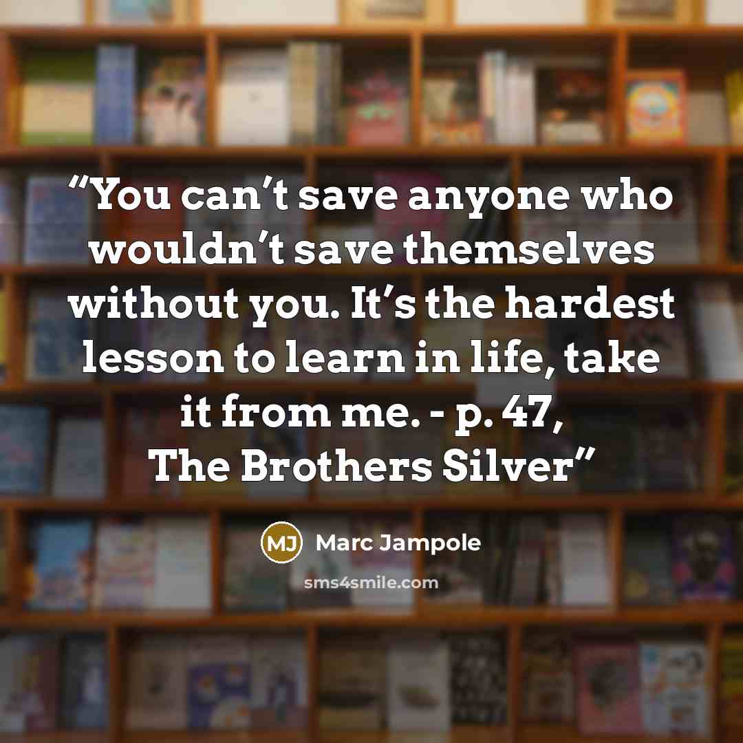 “You can’t save anyone who wouldn’t save themselves without you. It’s the hardest lesson to learn in life, take it from me. - p. 47, The Brothers Silver” quote by Marc Jampole
