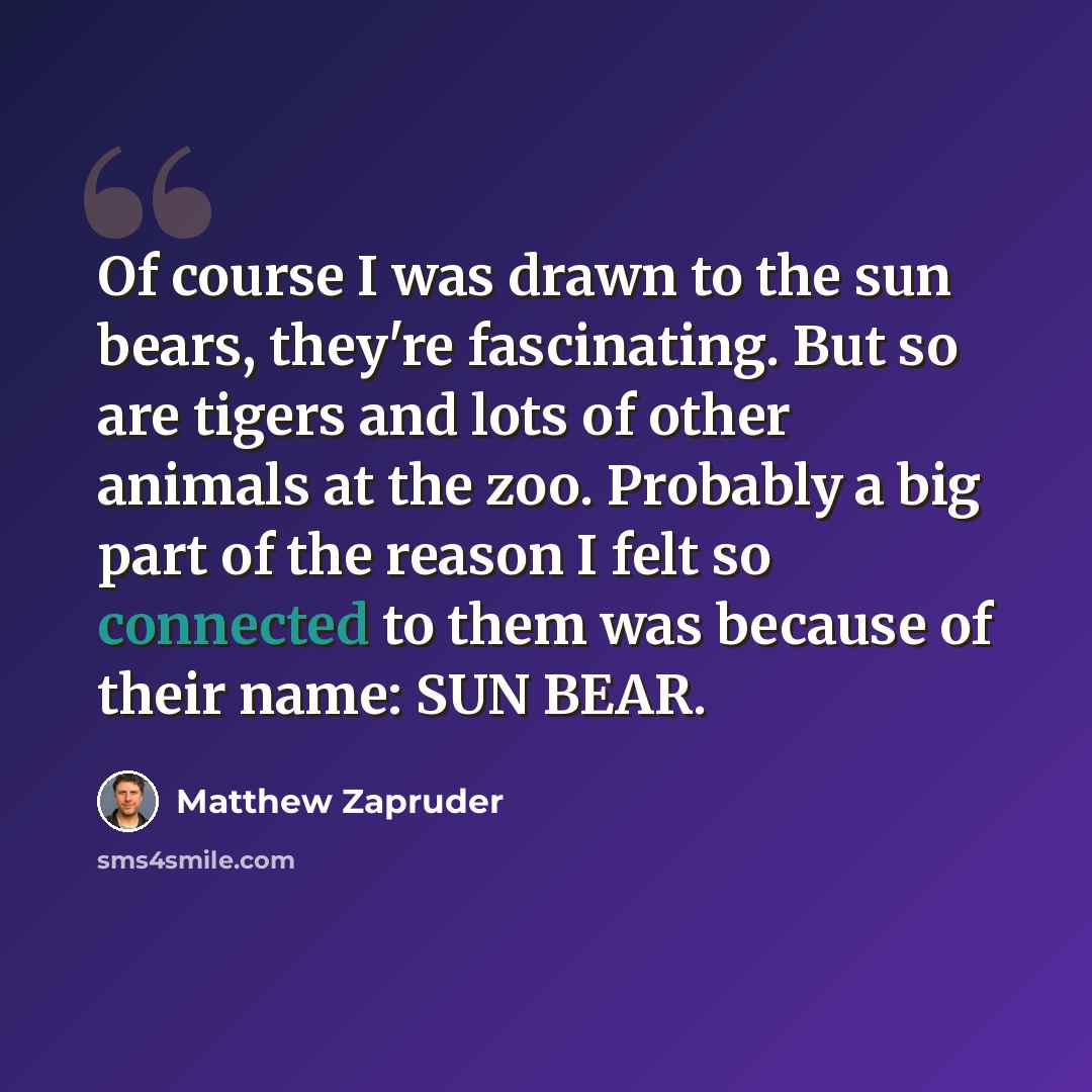 “Of course I was drawn to the sun bears, they're fascinating. But so are tigers and lots of other animals at the zoo. Probably a big part of the reason I felt so connected to them was because of their name: SUN BEAR.” quote by Matthew Zapruder