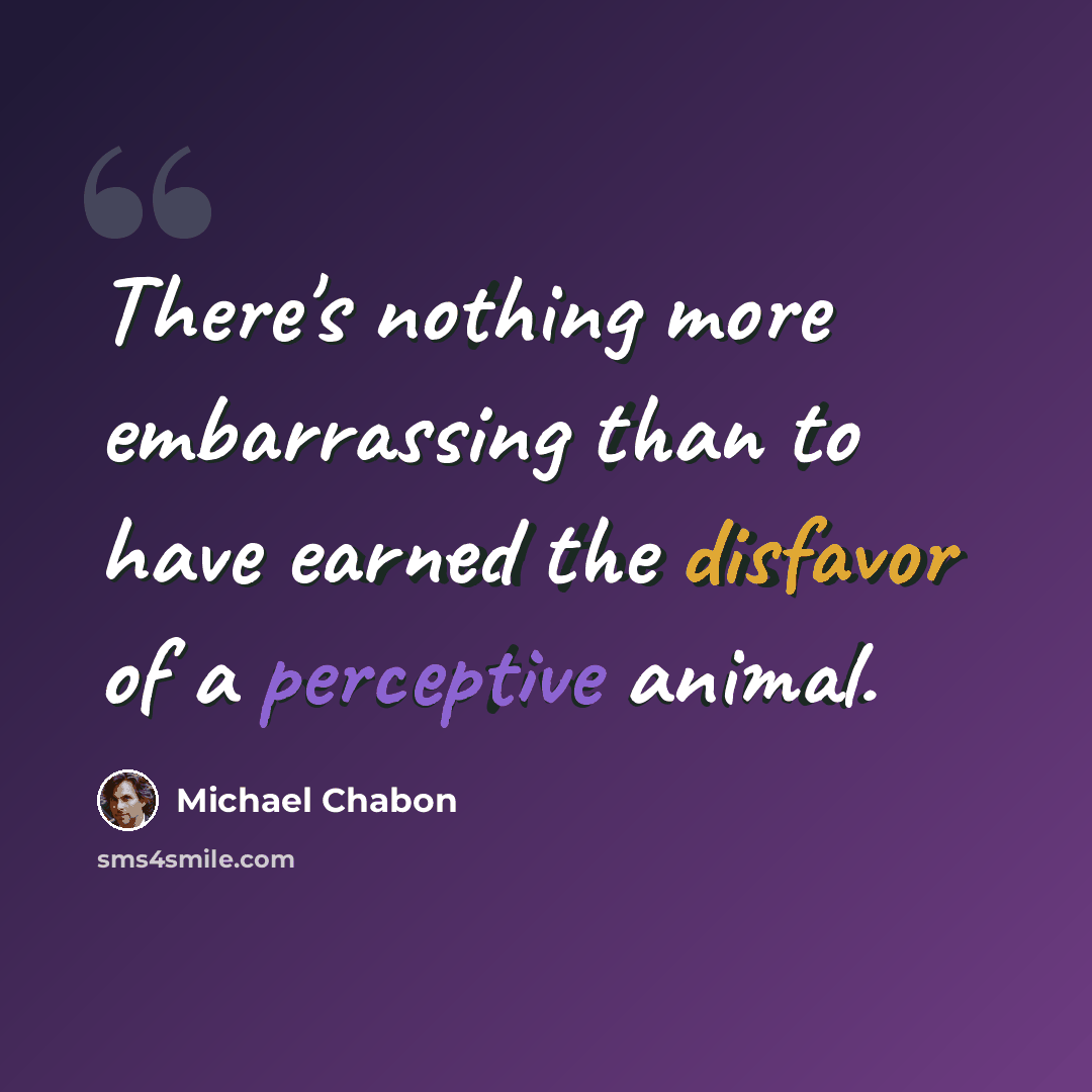 “There's nothing more embarrassing than to have earned the disfavor of a perceptive animal.” quote by Michael Chabon
