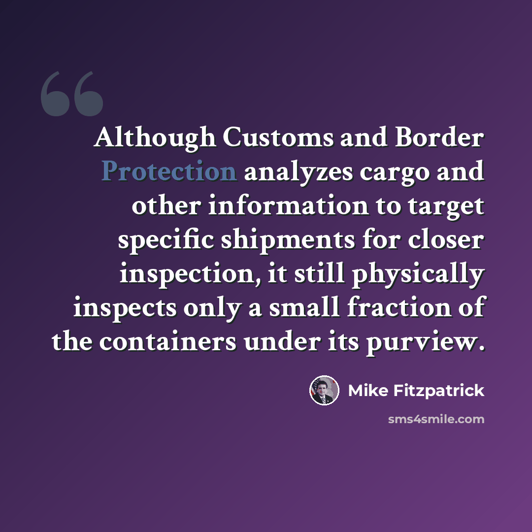“Although Customs and Border Protection analyzes cargo and other information to target specific shipments for closer inspection, it still physically inspects only a small fraction of the containers under its purview.” quote by Mike Fitzpatrick