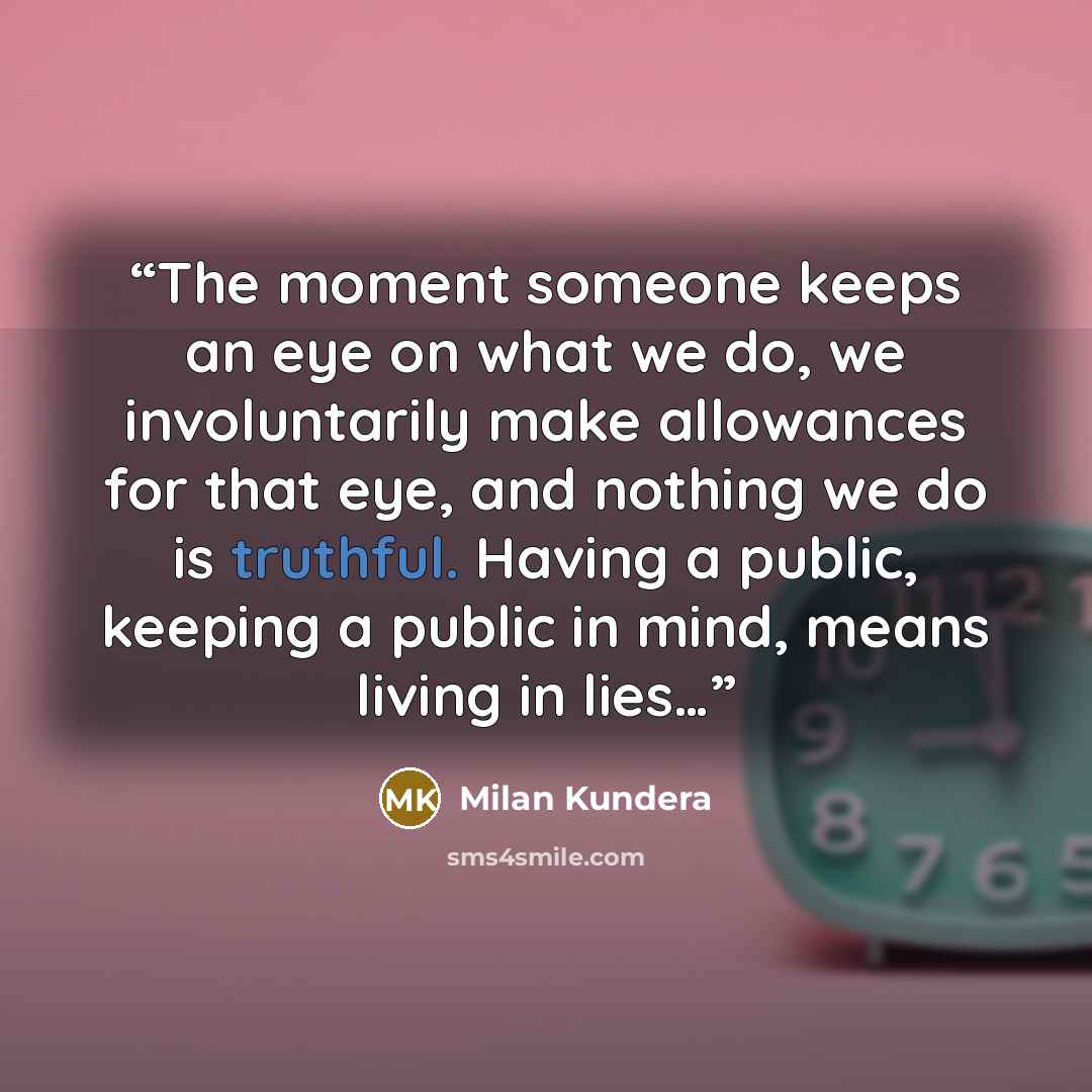 “The moment someone keeps an eye on what we do, we involuntarily make allowances for that eye, and nothing we do is truthful. Having a public, keeping a public in mind, means living in lies…” quote by Milan Kundera