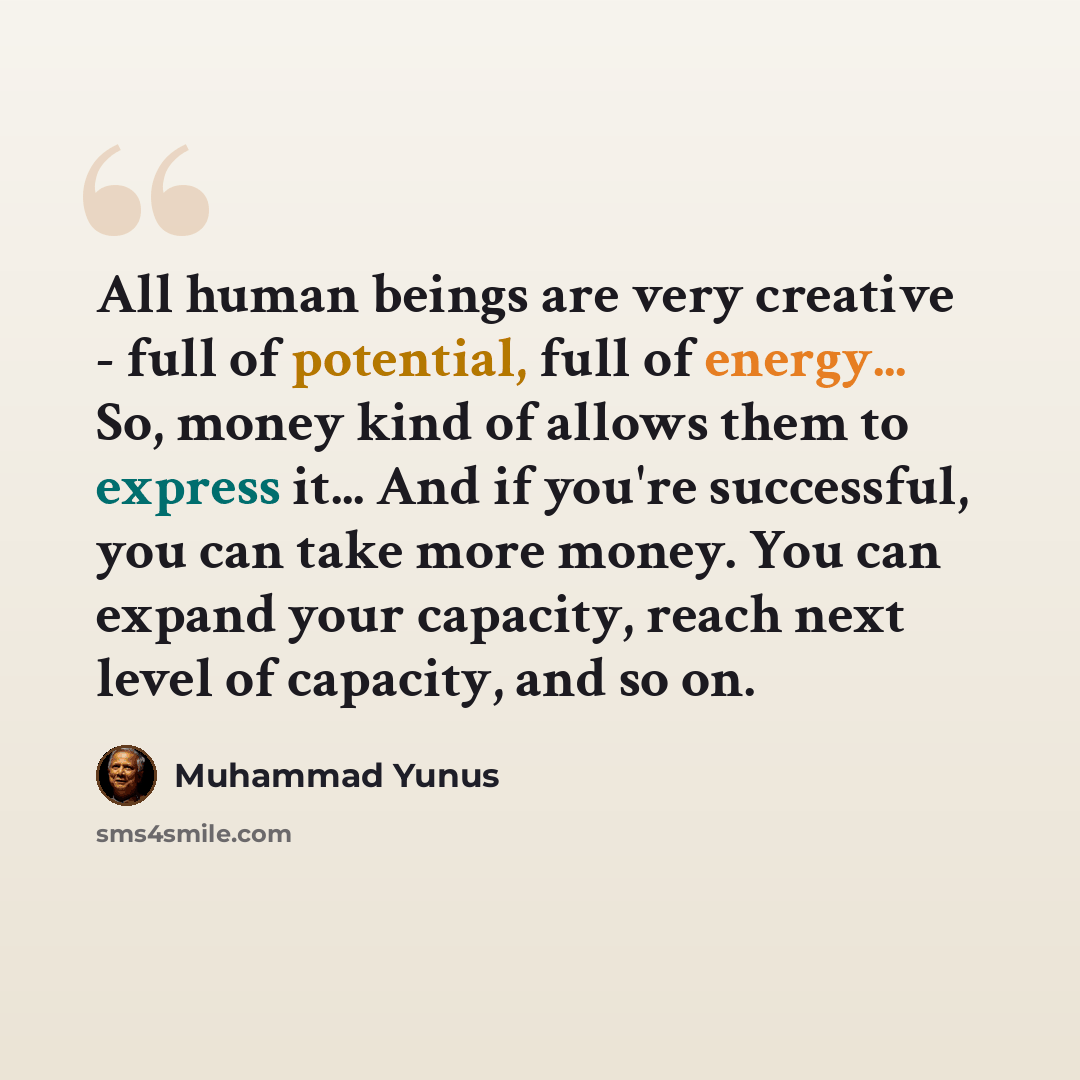 “All human beings are very creative - full of potential, full of energy... So, money kind of allows them to express it... And if you're successful, you can take more money. You can expand your capacity, reach next level of capacity, and so on.” quote by Muhammad Yunus