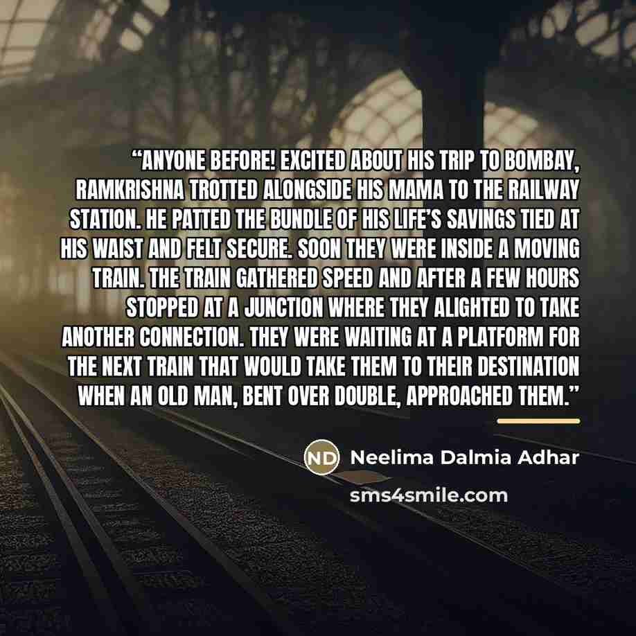 “anyone before! Excited about his trip to Bombay, Ramkrishna trotted alongside his mama to the railway station. He patted the bundle of his life’s savings tied at his waist and felt secure. Soon they were inside a moving train. The train gathered speed and after a few hours stopped at a junction…” quote by Neelima Dalmia Adhar