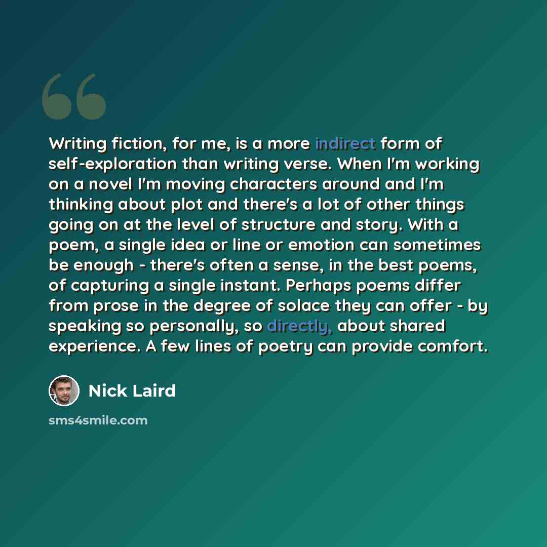 “Writing fiction, for me, is a more indirect form of self-exploration than writing verse. When I'm working on a novel I'm moving characters around and I'm thinking about plot and there's a lot of other things going on at the level of structure and story. With a poem, a single idea or line or…” quote by Nick Laird
