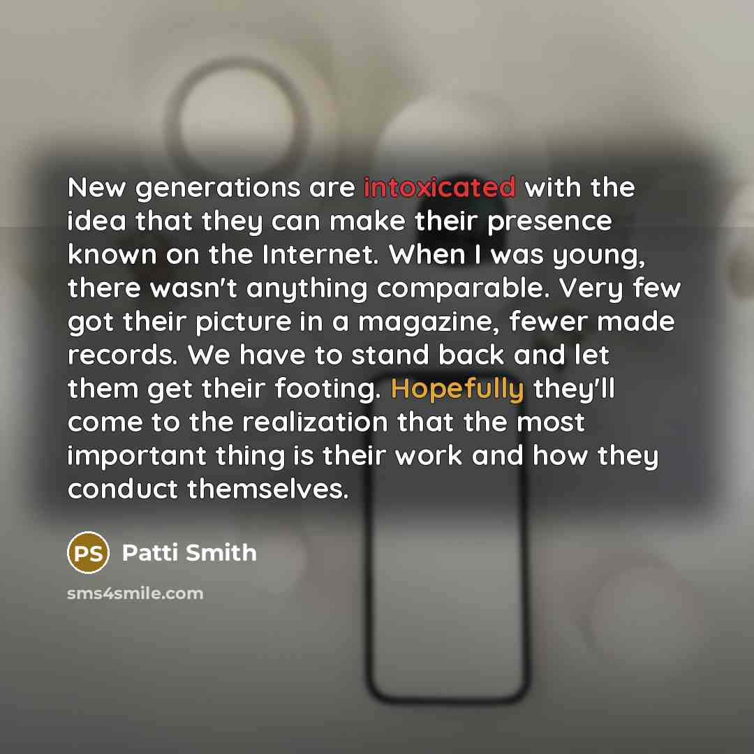“New generations are intoxicated with the idea that they can make their presence known on the Internet. When I was young, there wasn't anything comparable. Very few got their picture in a magazine, fewer made records. We have to stand back and let them get their footing. Hopefully they'll come to…” quote by Patti Smith
