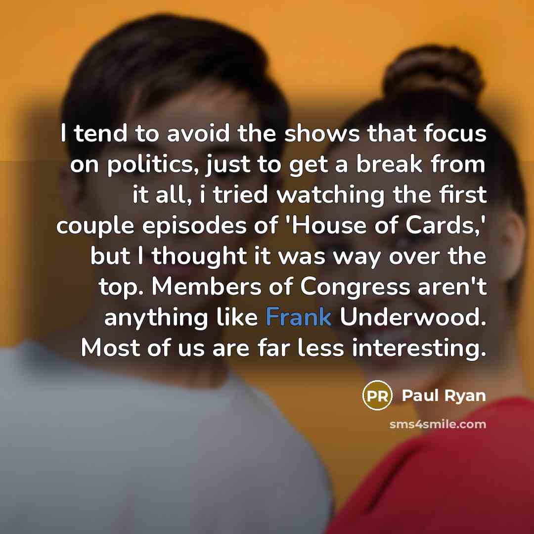 “I tend to avoid the shows that focus on politics, just to get a break from it all, i tried watching the first couple episodes of 'House of Cards,' but I thought it was way over the top. Members of Congress aren't anything like Frank Underwood. Most of us are far less interesting.” quote by Paul Ryan