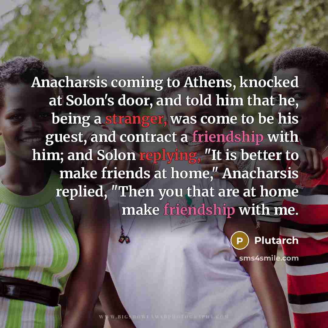“Anacharsis coming to Athens, knocked at Solon's door, and told him that he, being a stranger, was come to be his guest, and contract a friendship with him; and Solon replying, "It is better to make friends at home," Anacharsis replied, "Then you that are at home make friendship with me.” quote by Plutarch