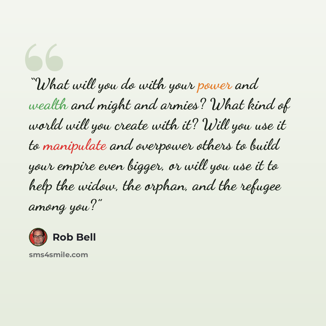 “What will you do with your power and wealth and might and armies? What kind of world will you create with it? Will you use it to manipulate and overpower others to build your empire even bigger, or will you use it to help the widow, the orphan, and the refugee among you?” quote by Rob Bell