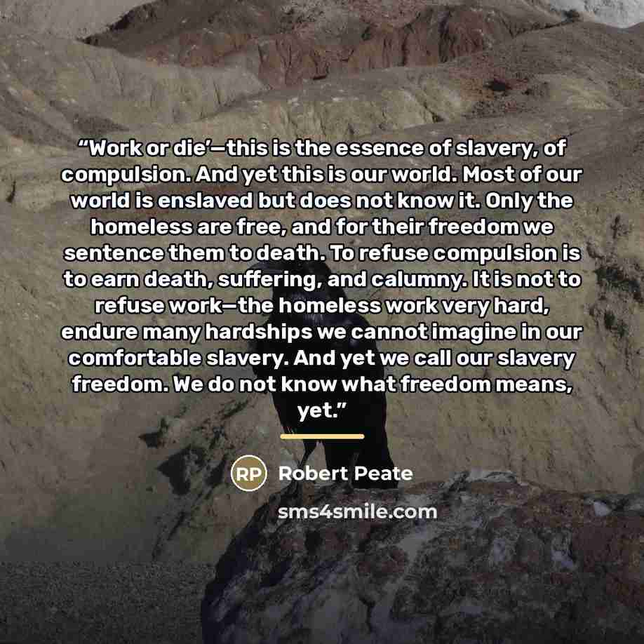 “Work or die’—this is the essence of slavery, of compulsion. And yet this is our world. Most of our world is enslaved but does not know it. Only the homeless are free, and for their freedom we sentence them to death. To refuse compulsion is to earn death, suffering, and calumny. It is not to refuse…” quote by Robert Peate