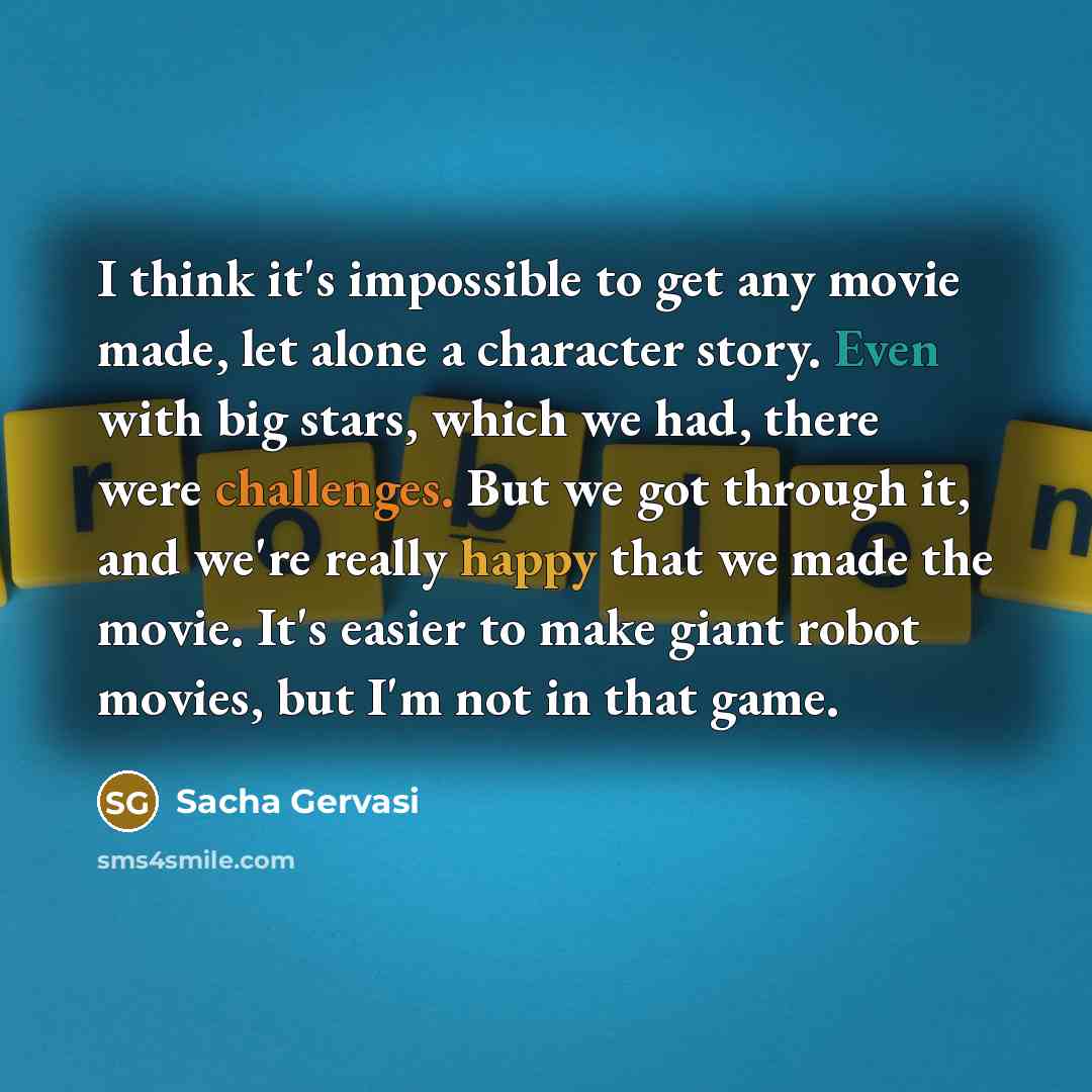 “I think it's impossible to get any movie made, let alone a character story. Even with big stars, which we had, there were challenges. But we got through it, and we're really happy that we made the movie. It's easier to make giant robot movies, but I'm not in that game.” quote by Sacha Gervasi
