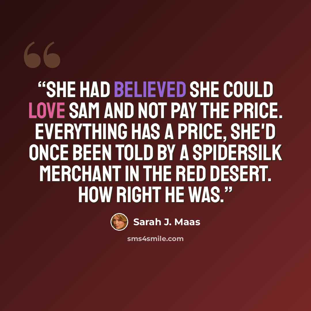 “She had believed she could love Sam and not pay the price. Everything has a price, she'd once been told by a Spidersilk merchant in the Red Desert. How right he was.” quote by Sarah J. Maas