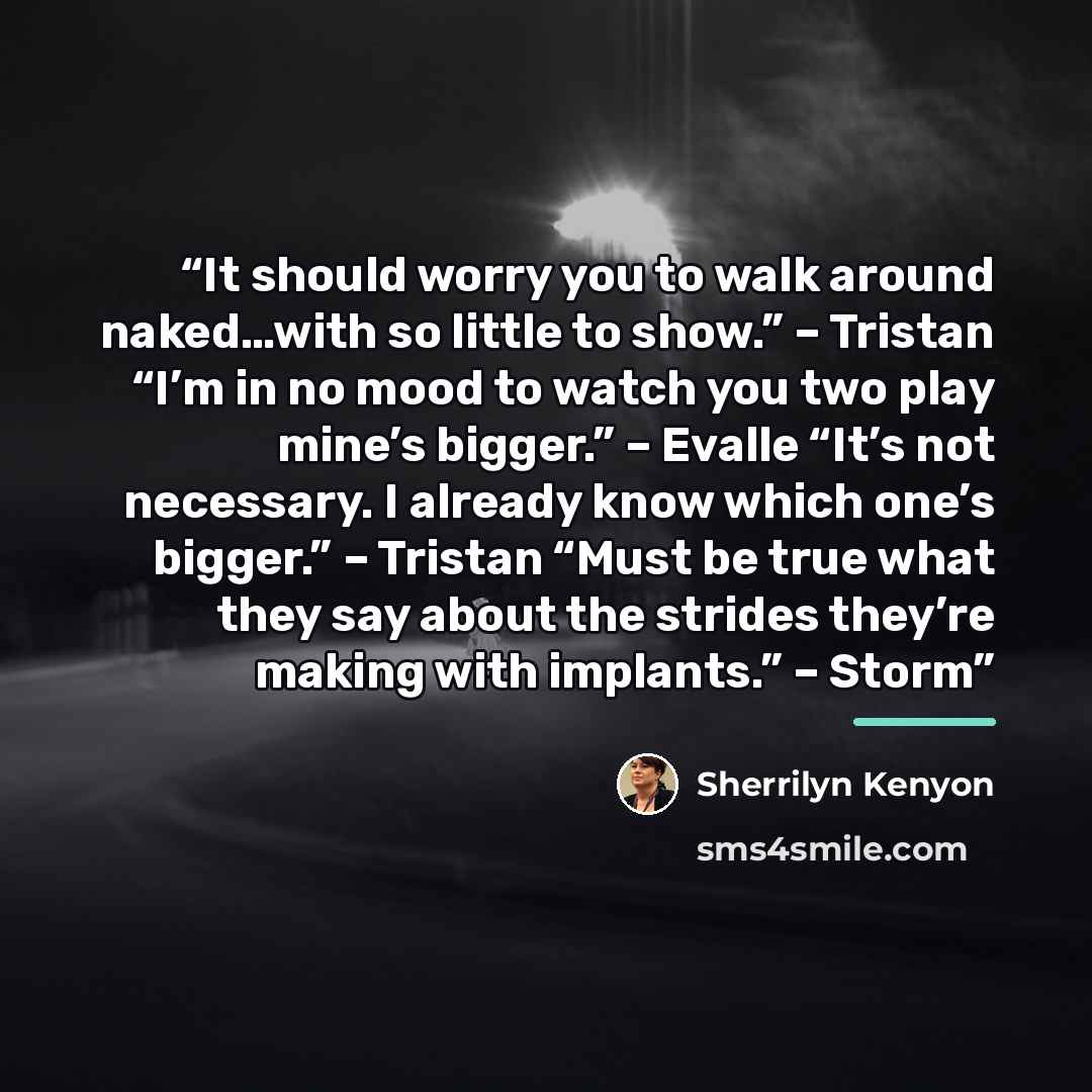 “It should worry you to walk around naked…with so little to show.” – Tristan “I’m in no mood to watch you two play mine’s bigger.” – Evalle “It’s not necessary. I already know which one’s bigger.” – Tristan “Must be true what they say about the strides they’re making with implants.” – Storm” quote by Sherrilyn Kenyon