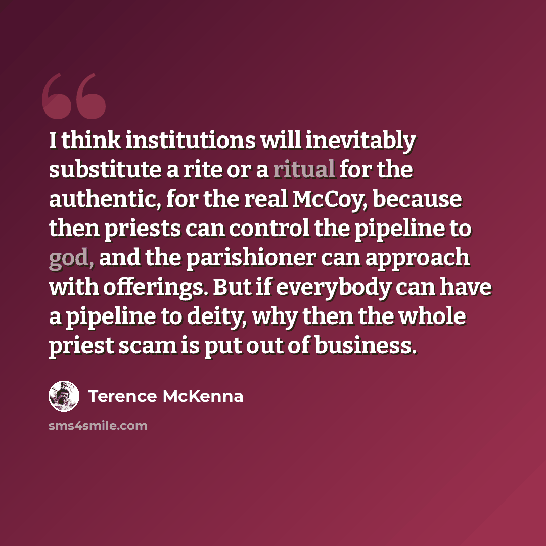 “I think institutions will inevitably substitute a rite or a ritual for the authentic, for the real McCoy, because then priests can control the pipeline to god, and the parishioner can approach with offerings. But if everybody can have a pipeline to deity, why then the whole priest scam is put out…” quote by Terence McKenna