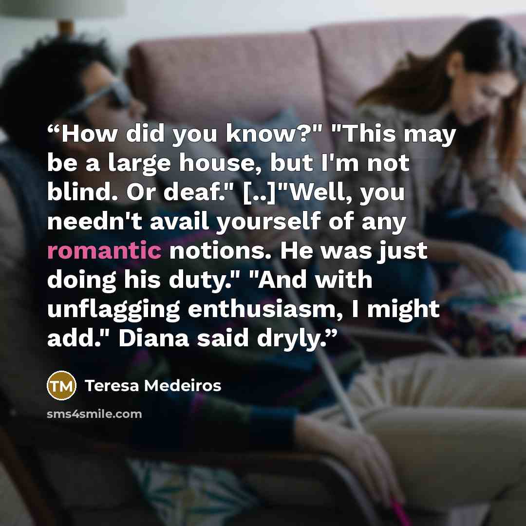 “How did you know?" "This may be a large house, but I'm not blind. Or deaf." [..]"Well, you needn't avail yourself of any romantic notions. He was just doing his duty." "And with unflagging enthusiasm, I might add." Diana said dryly.” quote by Teresa Medeiros