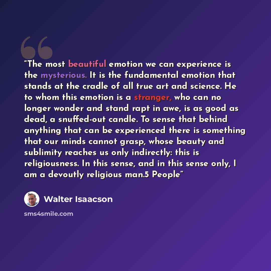 “The most beautiful emotion we can experience is the mysterious. It is the fundamental emotion that stands at the cradle of all true art and science. He to whom this emotion is a stranger, who can no longer wonder and stand rapt in awe, is as good as dead, a snuffed-out candle. To sense that behind…” quote by Walter Isaacson