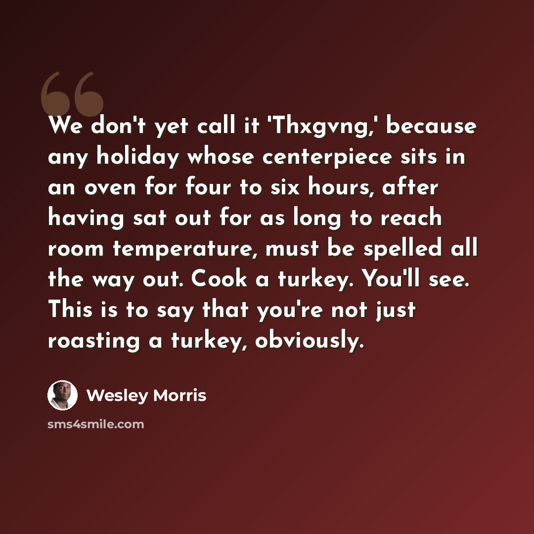 “We don't yet call it 'Thxgvng,' because any holiday whose centerpiece sits in an oven for four to six hours, after having sat out for as long to reach room temperature, must be spelled all the way out. Cook a turkey. You'll see. This is to say that you're not just roasting a turkey, obviously.” quote by Wesley Morris