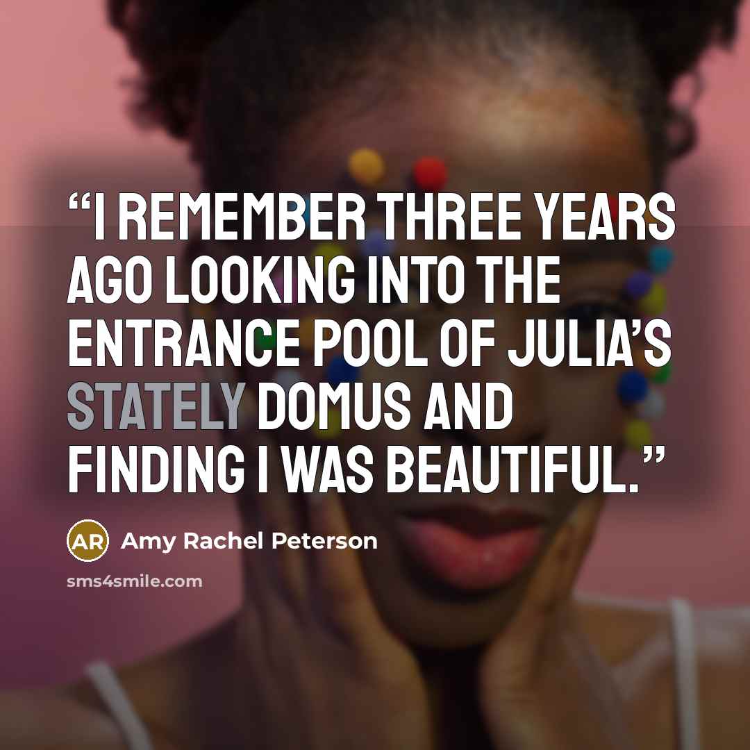 “I remember three years ago looking into the entrance pool of Julia’s stately domus and finding I was beautiful.” quote by Amy Rachel Peterson