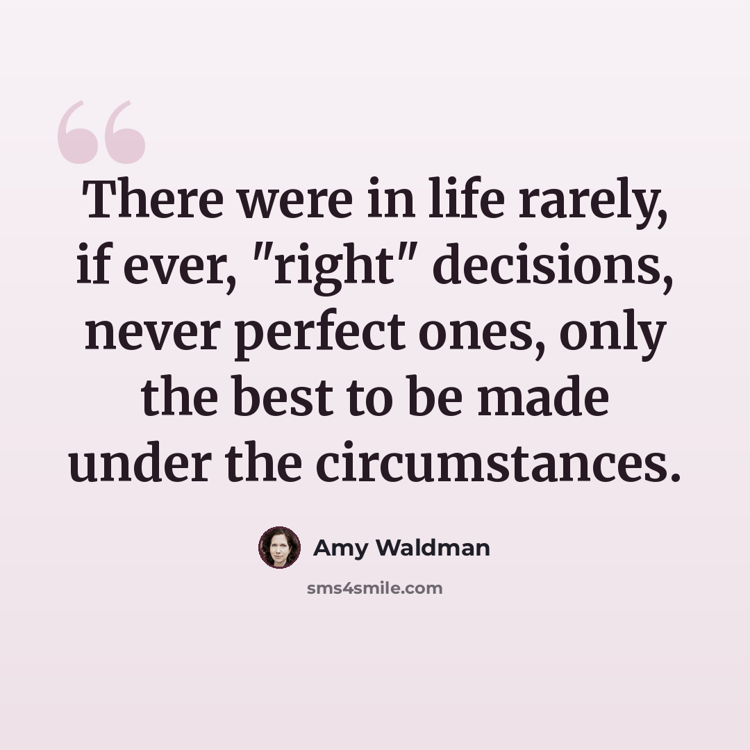 “There were in life rarely, if ever, "right" decisions, never perfect ones, only the best to be made under the circumstances.” quote by Amy Waldman