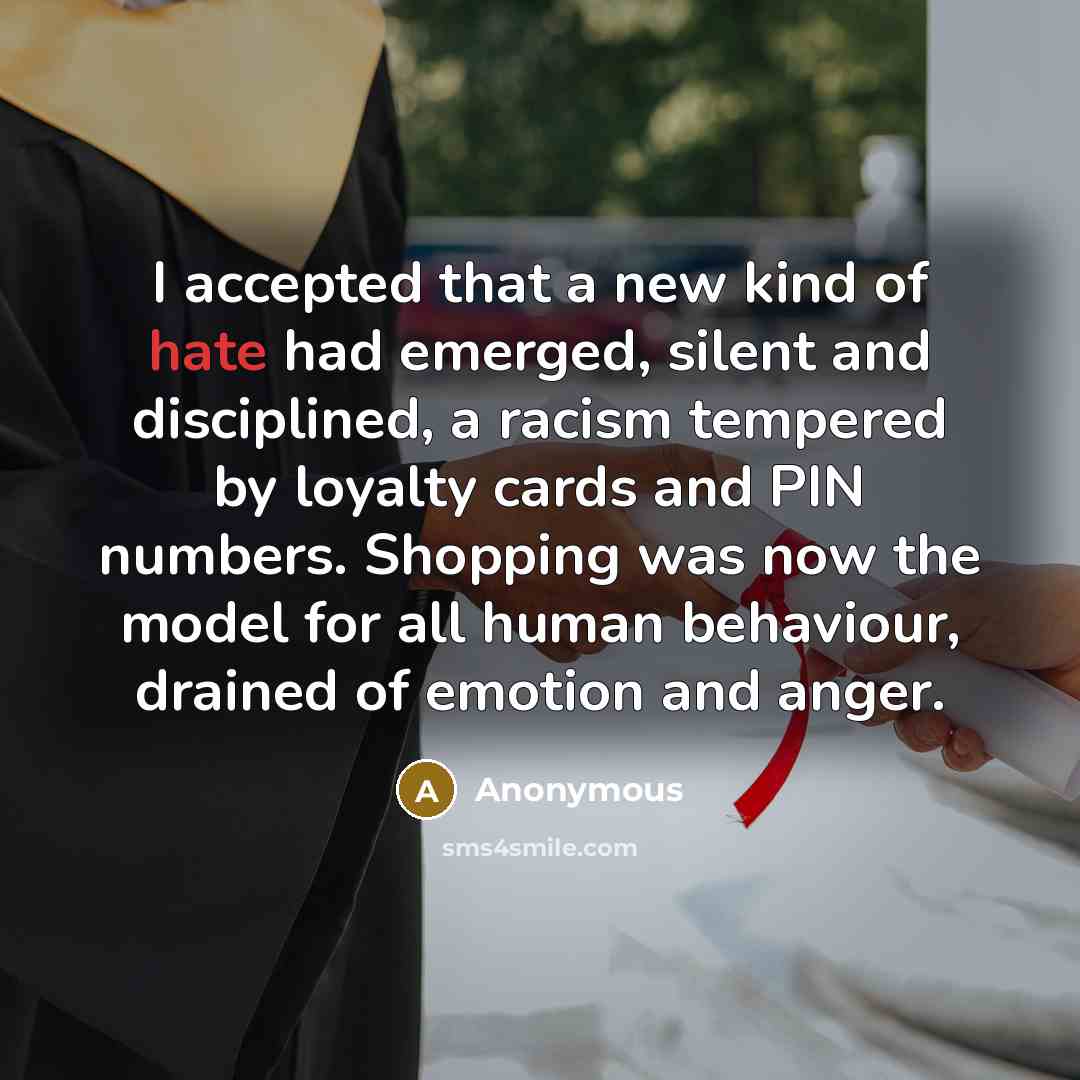 “I accepted that a new kind of hate had emerged, silent and disciplined, a racism tempered by loyalty cards and PIN numbers. Shopping was now the model for all human behaviour, drained of emotion and anger.” quote by Anonymous