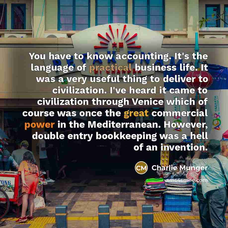 “You have to know accounting. It's the language of practical business life. It was a very useful thing to deliver to civilization. I've heard it came to civilization through Venice which of course was once the great commercial power in the Mediterranean. However, double entry bookkeeping was a hell…” quote by Charlie Munger