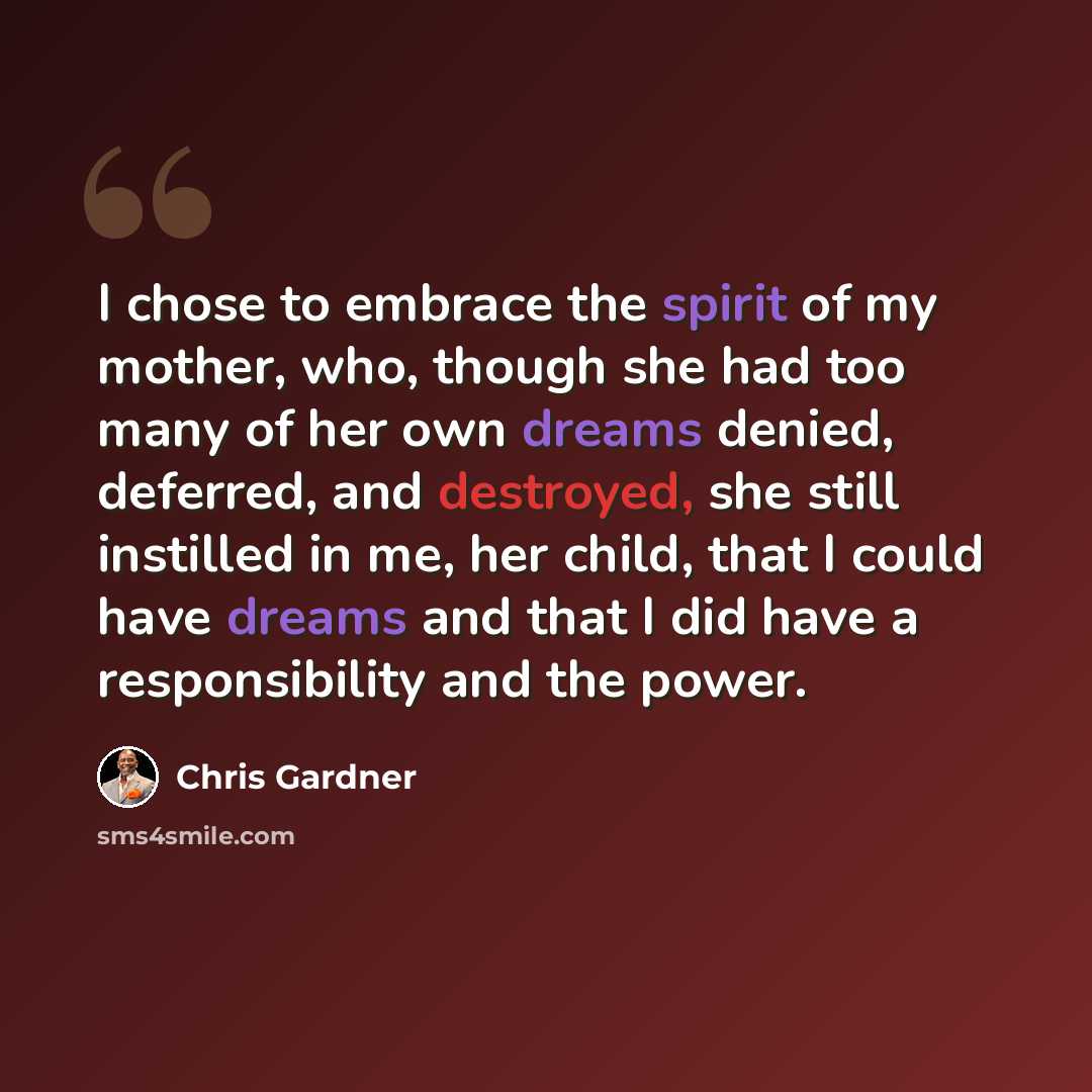 “I chose to embrace the spirit of my mother, who, though she had too many of her own dreams denied, deferred, and destroyed, she still instilled in me, her child, that I could have dreams and that I did have a responsibility and the power.” quote by Chris Gardner