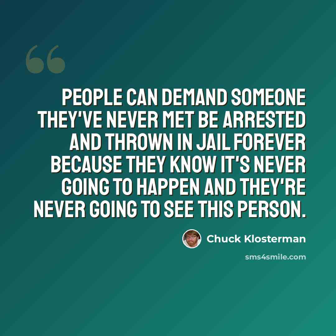 “People can demand someone they've never met be arrested and thrown in jail forever because they know it's never going to happen and they're never going to see this person.” quote by Chuck Klosterman