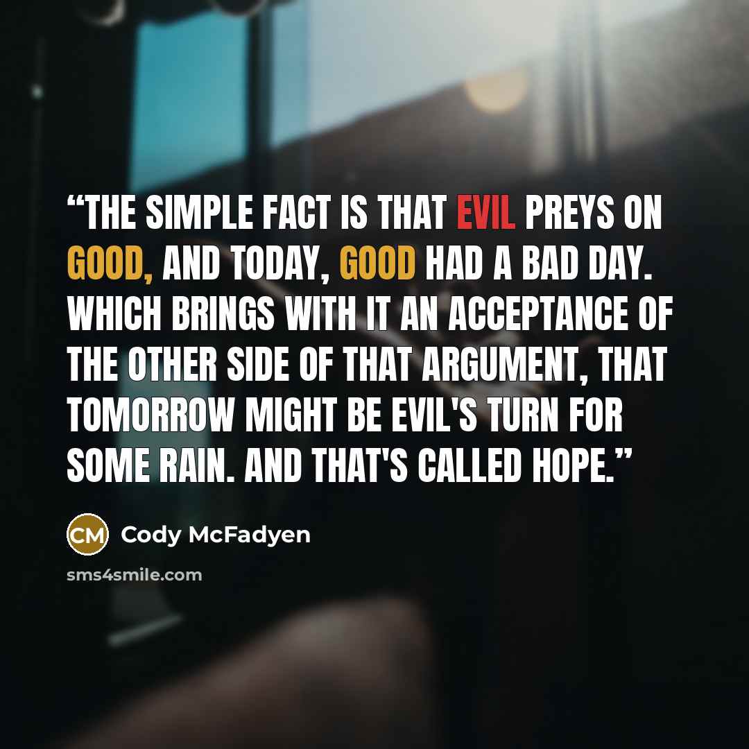 “The simple fact is that evil preys on good, and today, good had a bad day. Which brings with it an acceptance of the other side of that argument, that tomorrow might be evil's turn for some rain. And that's called hope.” quote by Cody McFadyen
