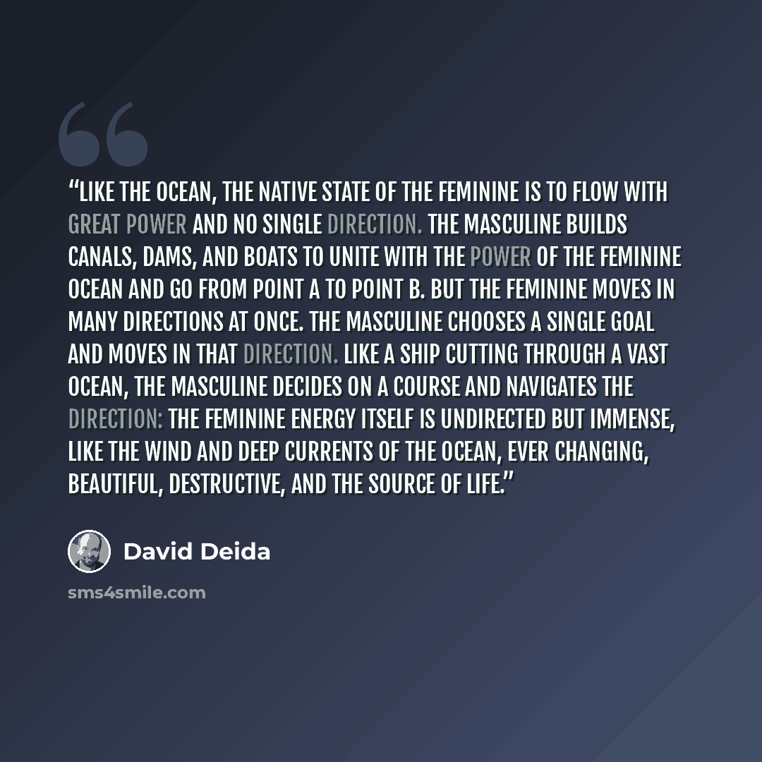 “Like the ocean, the native state of the feminine is to flow with great power and no single direction. The masculine builds canals, dams, and boats to unite with the power of the feminine ocean and go from point A to point B. But the feminine moves in many directions at once. The masculine chooses…” quote by David Deida