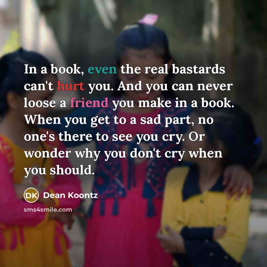 “In a book, even the real bastards can't hurt you. And you can never loose a friend you make in a book. When you get to a sad part, no one's there to see you cry. Or wonder why you don't cry when you should.” quote by Dean Koontz