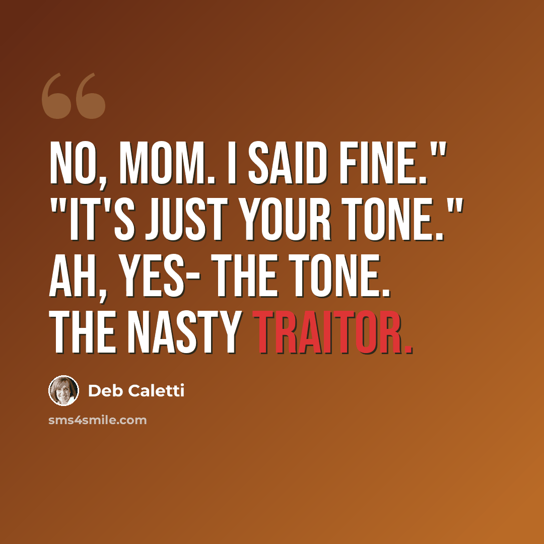 “No, Mom. I said fine." "It's just your tone." Ah, yes- the tone. The nasty traitor.” quote by Deb Caletti