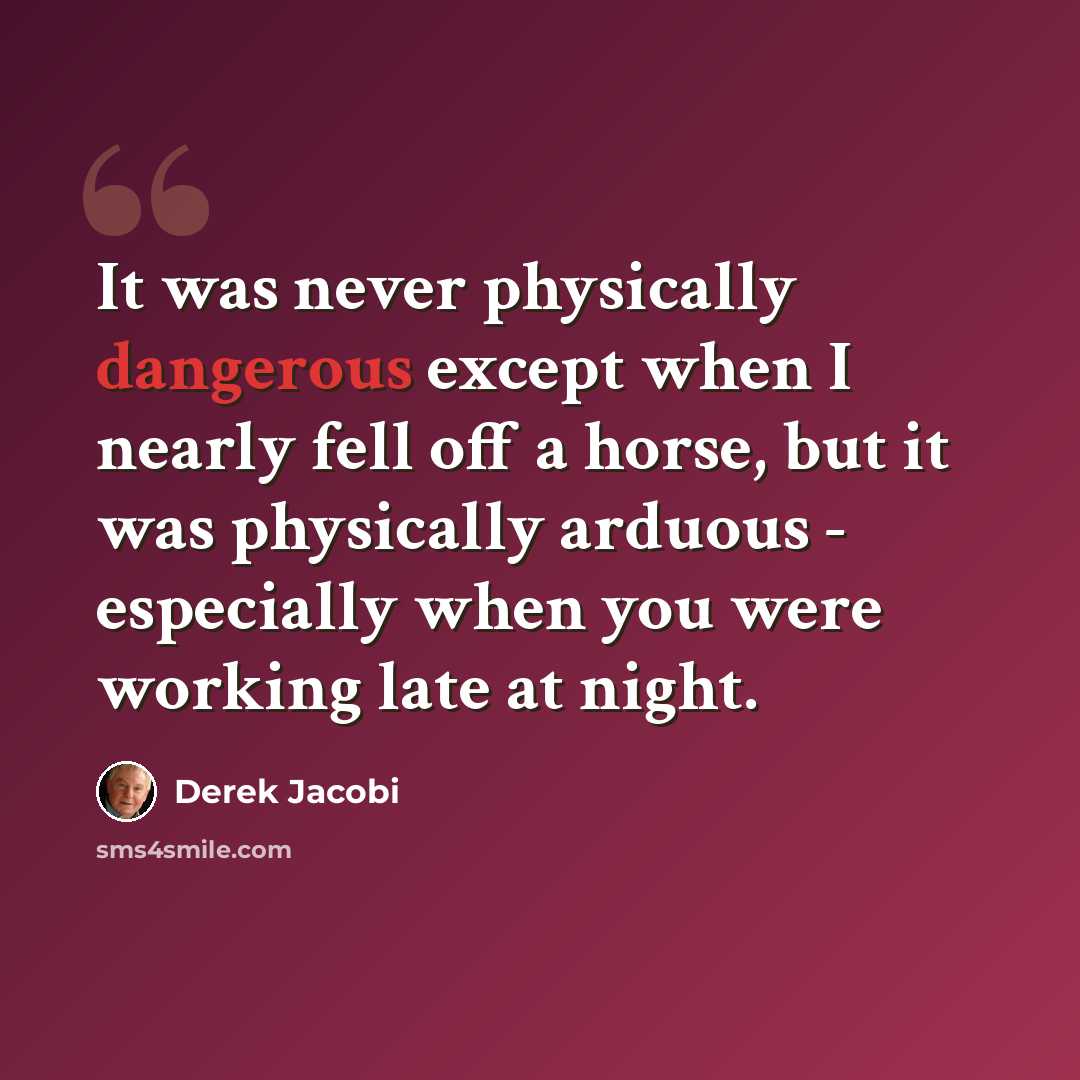 “It was never physically dangerous except when I nearly fell off a horse, but it was physically arduous - especially when you were working late at night.” quote by Derek Jacobi