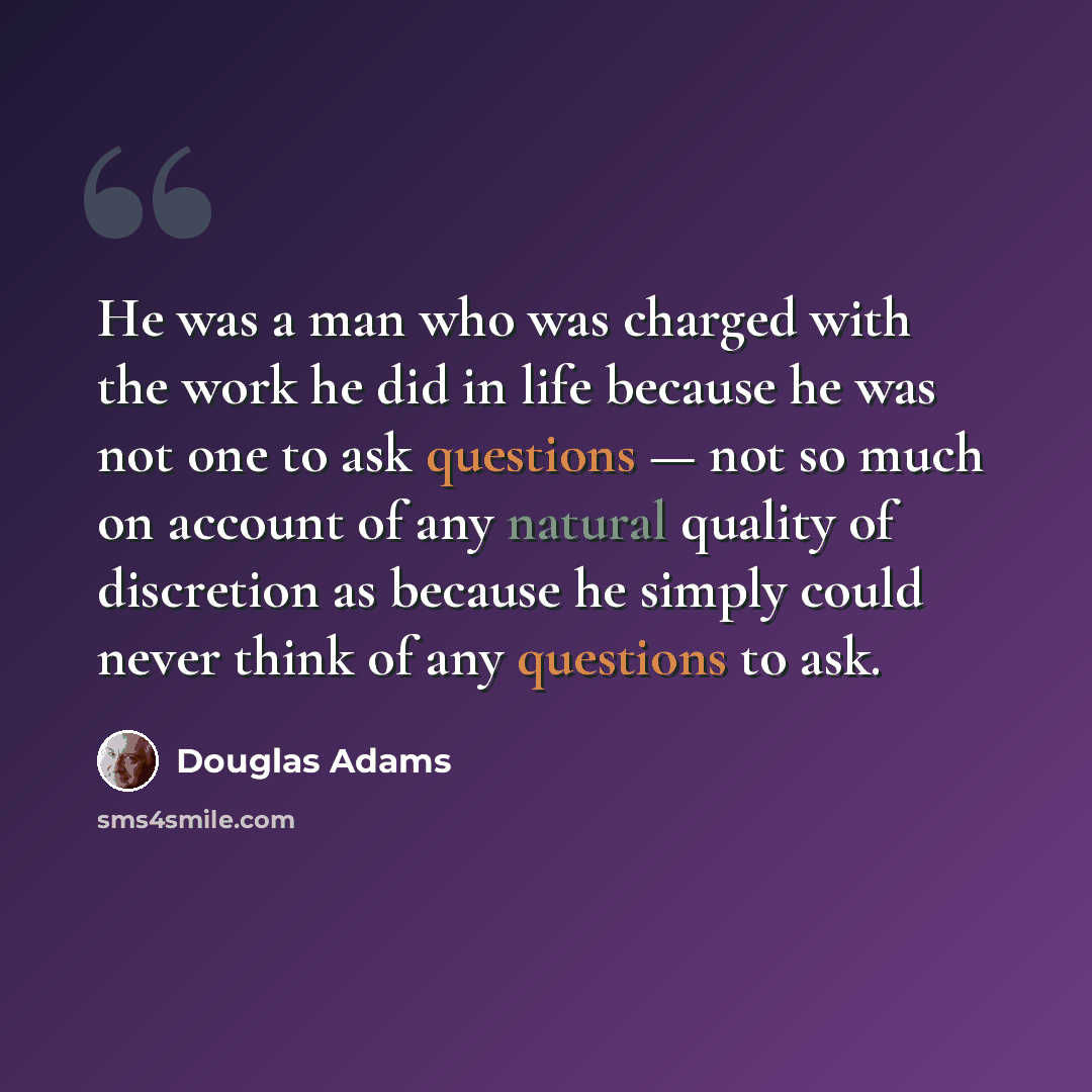 “He was a man who was charged with the work he did in life because he was not one to ask questions — not so much on account of any natural quality of discretion as because he simply could never think of any questions to ask.” quote by Douglas Adams
