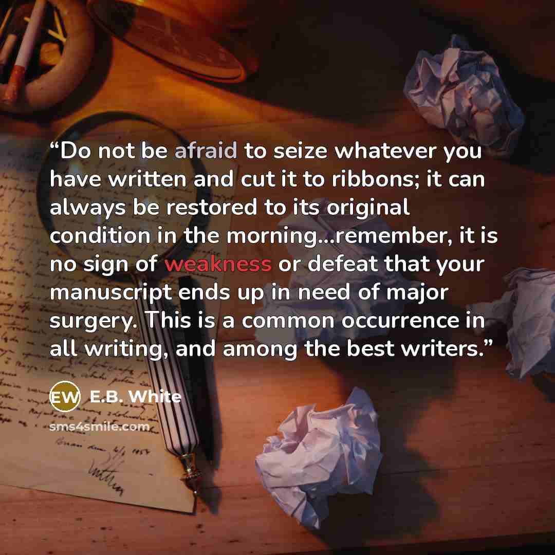 “Do not be afraid to seize whatever you have written and cut it to ribbons; it can always be restored to its original condition in the morning...remember, it is no sign of weakness or defeat that your manuscript ends up in need of major surgery. This is a common occurrence in all writing, and among…” quote by E.B. White